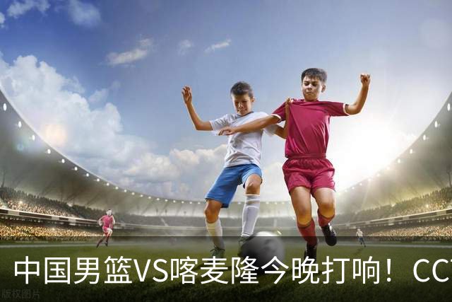 中国男篮VS喀麦隆今晚打响！CCTV无直播，杨瀚森缺阵
