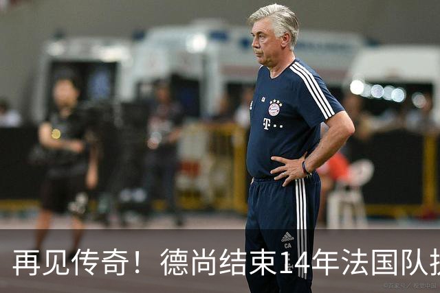 再见传奇！德尚结束14年法国队执教生涯：大赛2冠2亚