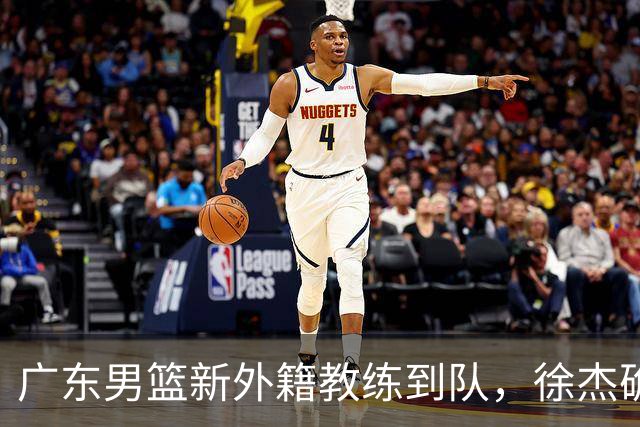 广东男篮新外籍教练到队，徐杰确定留队，杜润旺完成顶薪签约！