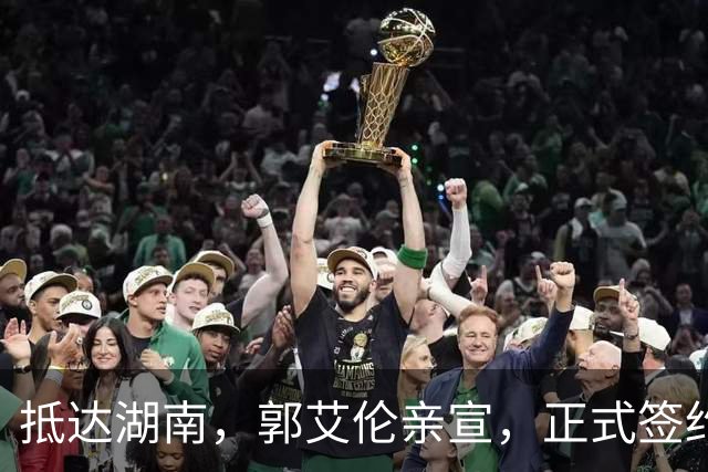 抵达湖南，郭艾伦亲宣，正式签约，新岗位曝光，杨鸣祝福