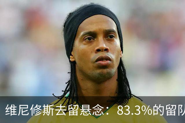 维尼修斯去留悬念：83.3%的留队概率背后，暗藏怎样的博弈？