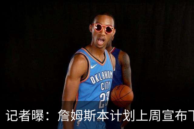 记者曝：詹姆斯本计划上周宣布下家，被萧华言论激怒后推迟至8月
