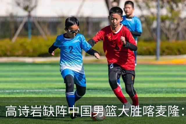 高诗岩缺阵中国男篮大胜喀麦隆：一场热闹的“玄学打脸”现场
