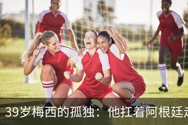 39岁梅西的孤独：他扛着阿根廷走完最后一程，却换来一场心碎