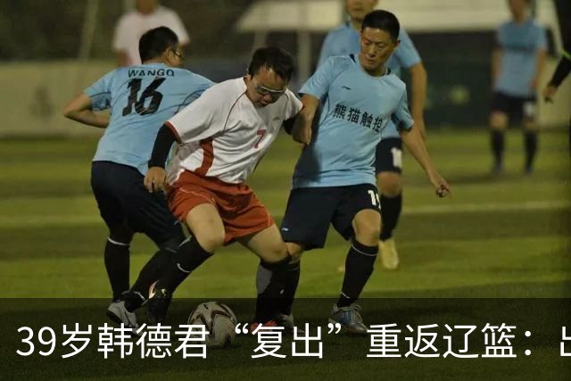 39岁韩德君“复出”重返辽篮：出任副总经理+领队 度过重建期阵痛