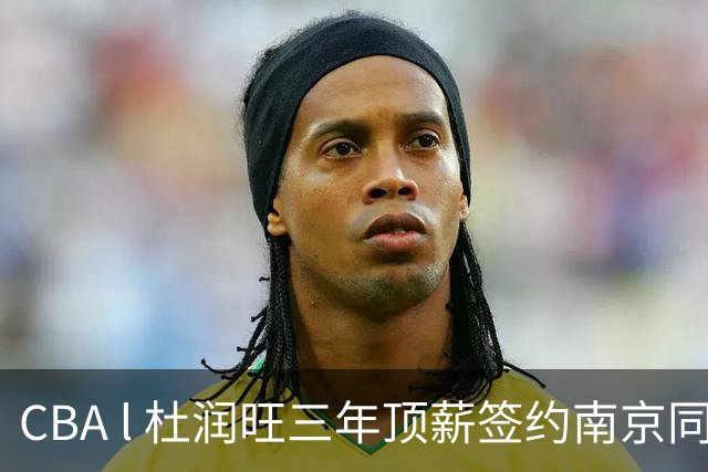 CBA l 杜润旺三年顶薪签约南京同曦